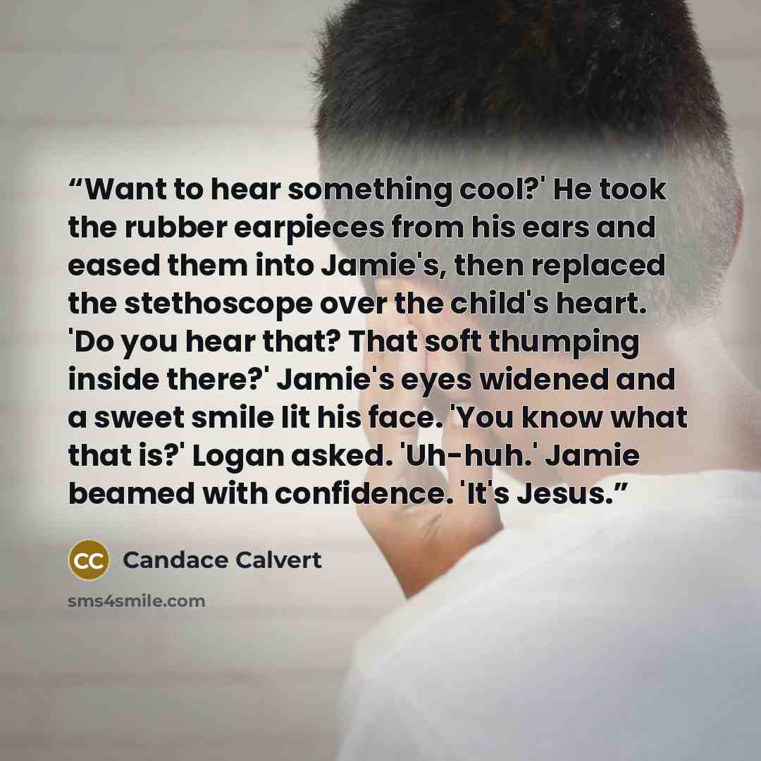 “Want to hear something cool?' He took the rubber earpieces from his ears and eased them into Jamie's, then replaced the stethoscope over the child's heart. 'Do you hear that? That soft thumping inside there?' Jamie's eyes widened and a sweet smile lit his face. 'You know what that is?' Logan…” quote by Candace Calvert