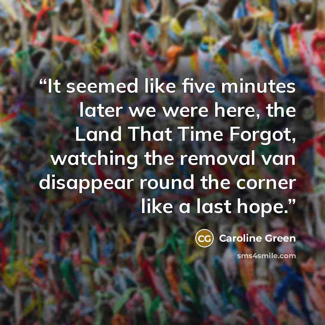 “It seemed like five minutes later we were here, the Land That Time Forgot, watching the removal van disappear round the corner like a last hope.” quote by Caroline Green