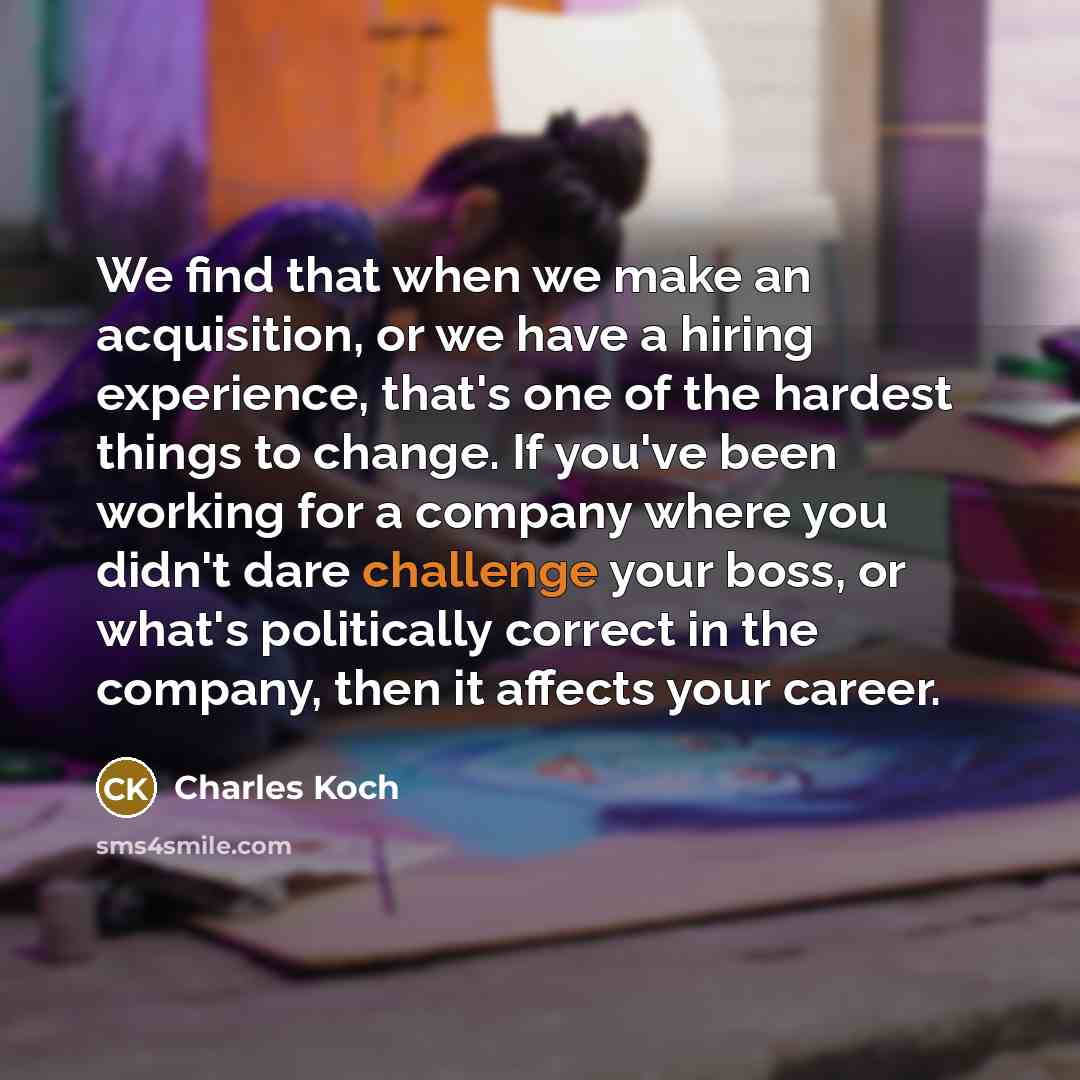 “We find that when we make an acquisition, or we have a hiring experience, that's one of the hardest things to change. If you've been working for a company where you didn't dare challenge your boss, or what's politically correct in the company, then it affects your career.” quote by Charles Koch