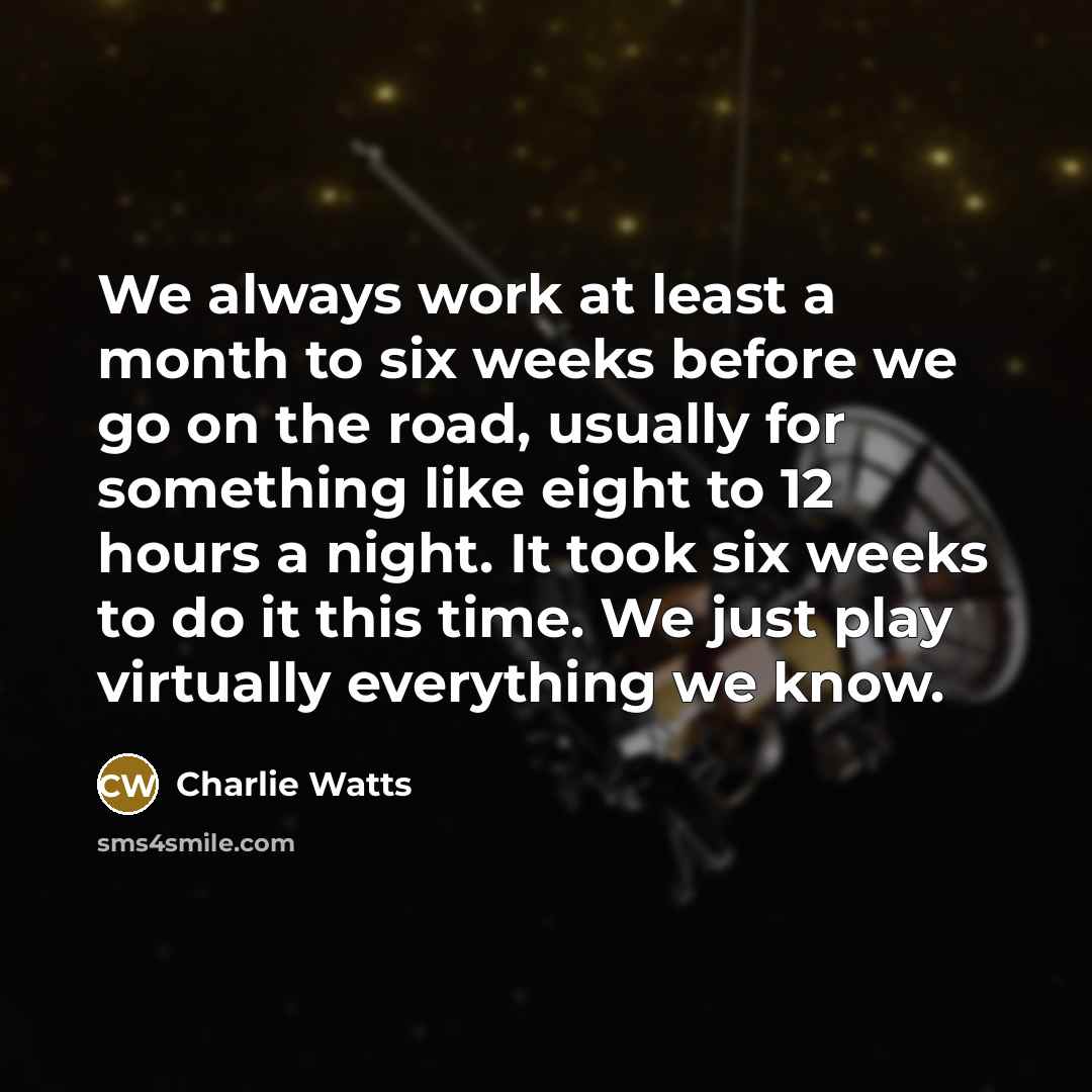 “We always work at least a month to six weeks before we go on the road, usually for something like eight to 12 hours a night. It took six weeks to do it this time. We just play virtually everything we know.” quote by Charlie Watts
