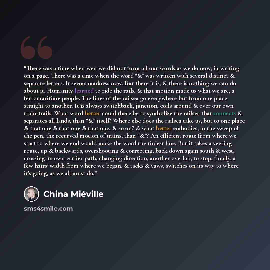 “There was a time when wen we did not form all our words as we do now, in writing on a page. There was a time when the word "&" was written with several distinct & separate letters. It seems madness now. But there it is, & there is nothing we can do about it. Humanity learned to ride the rails, &…” quote by China Miéville