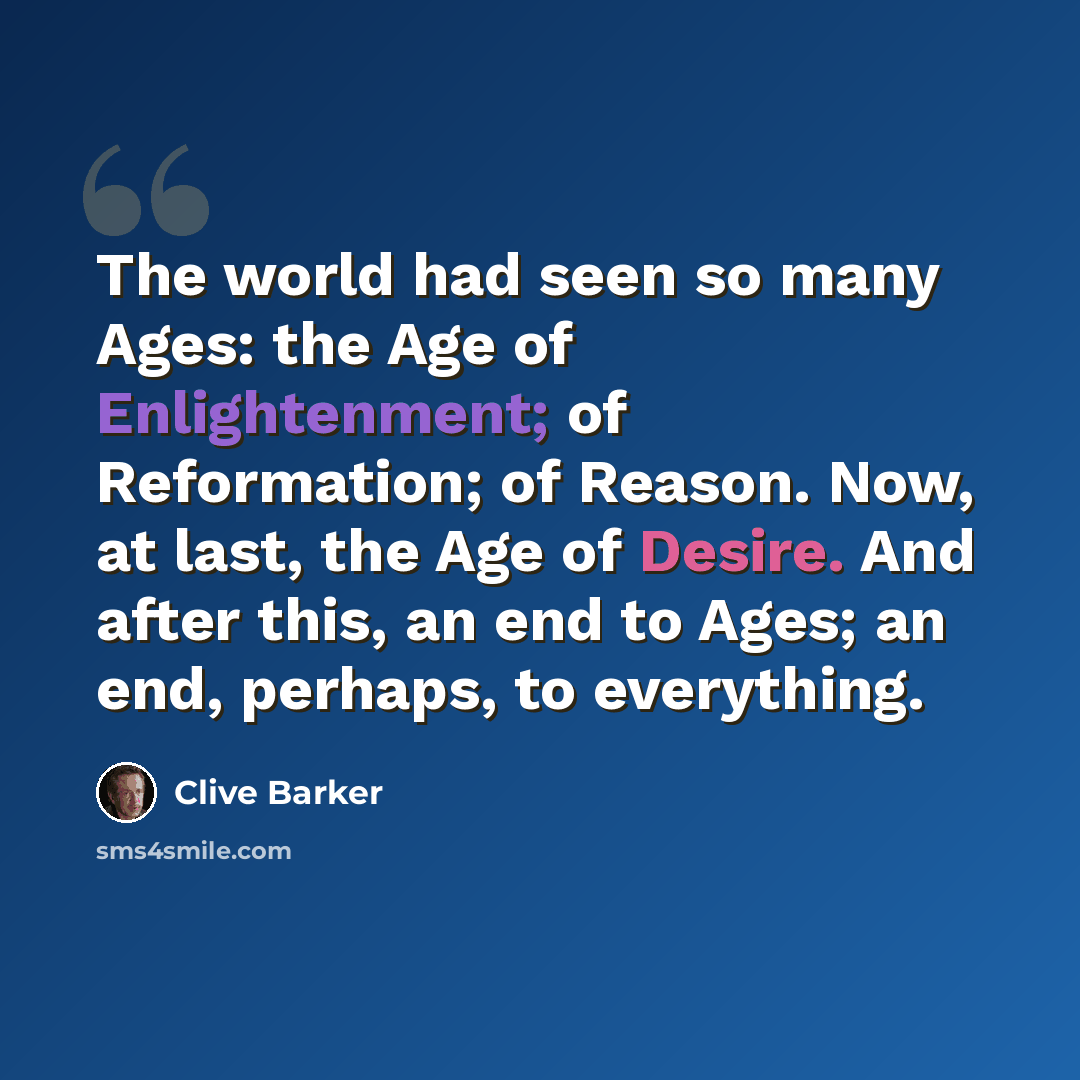 “The world had seen so many Ages: the Age of Enlightenment; of Reformation; of Reason. Now, at last, the Age of Desire. And after this, an end to Ages; an end, perhaps, to everything.” quote by Clive Barker