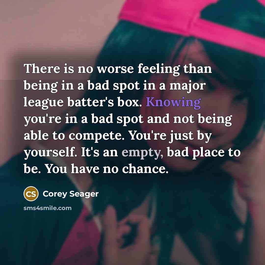 “There is no worse feeling than being in a bad spot in a major league batter's box. Knowing you're in a bad spot and not being able to compete. You're just by yourself. It's an empty, bad place to be. You have no chance.” quote by Corey Seager
