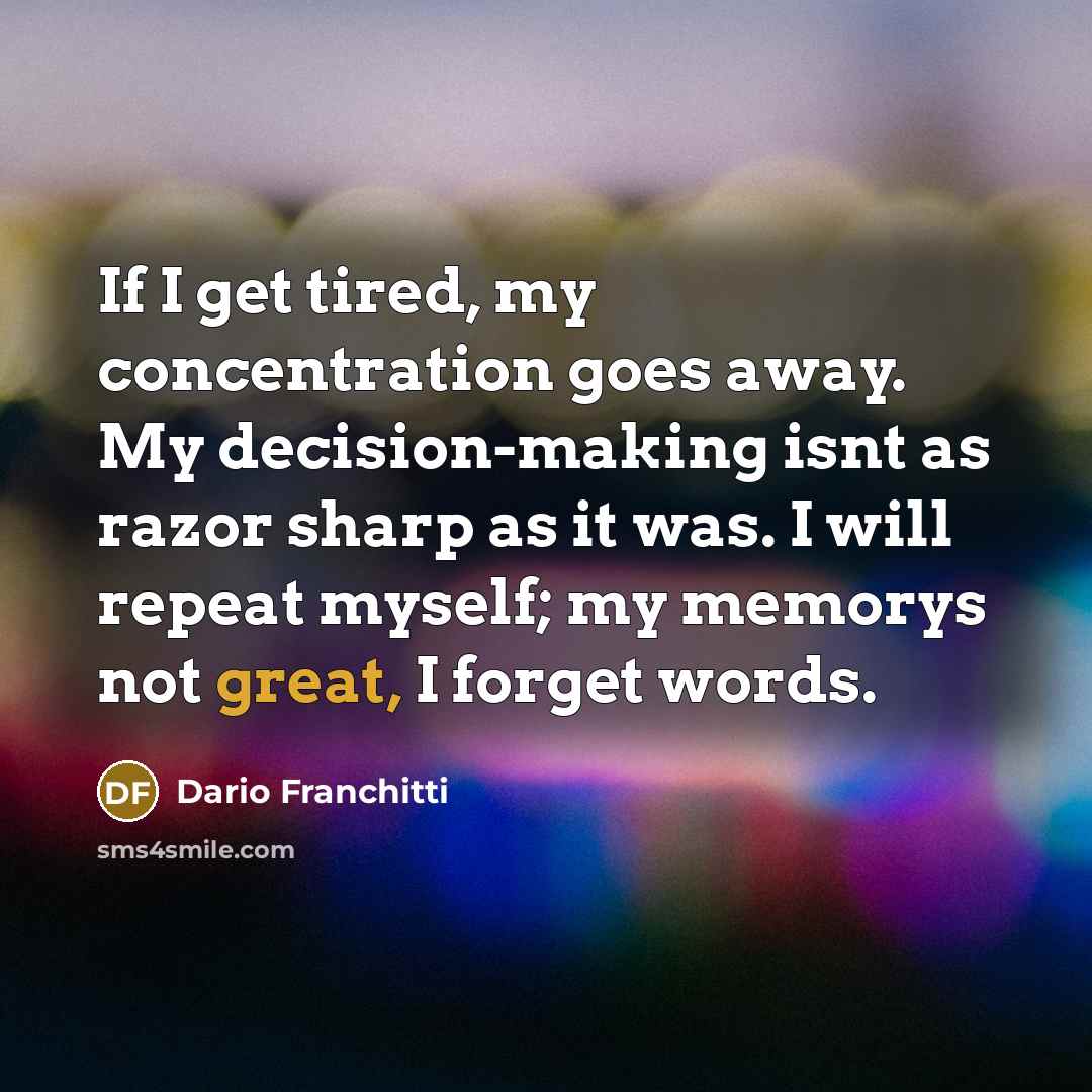 “If I get tired, my concentration goes away. My decision-making isnt as razor sharp as it was. I will repeat myself; my memorys not great, I forget words.” quote by Dario Franchitti