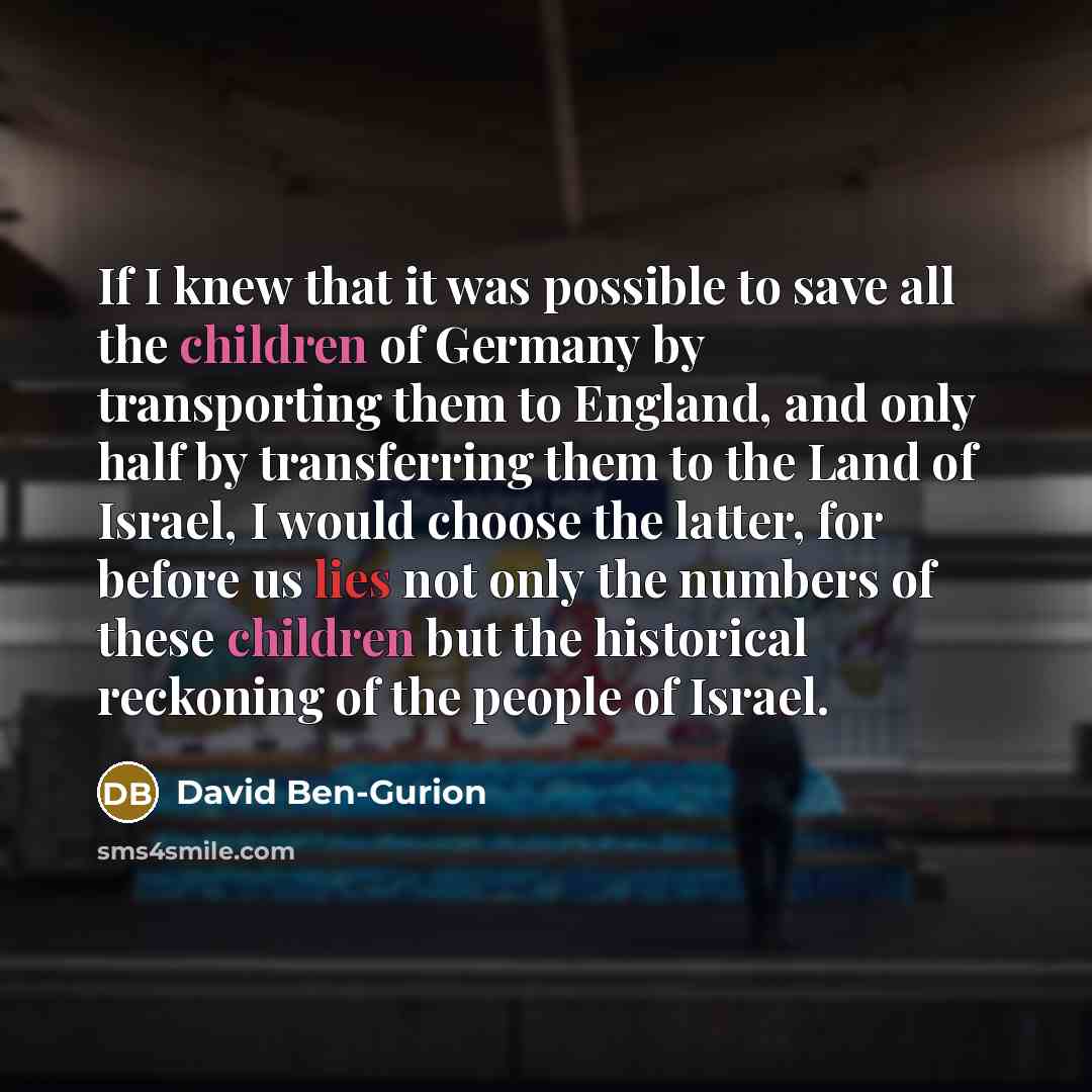 “If I knew that it was possible to save all the children of Germany by transporting them to England, and only half by transferring them to the Land of Israel, I would choose the latter, for before us lies not only the numbers of these children but the historical reckoning of the people of Israel.” quote by David Ben-Gurion