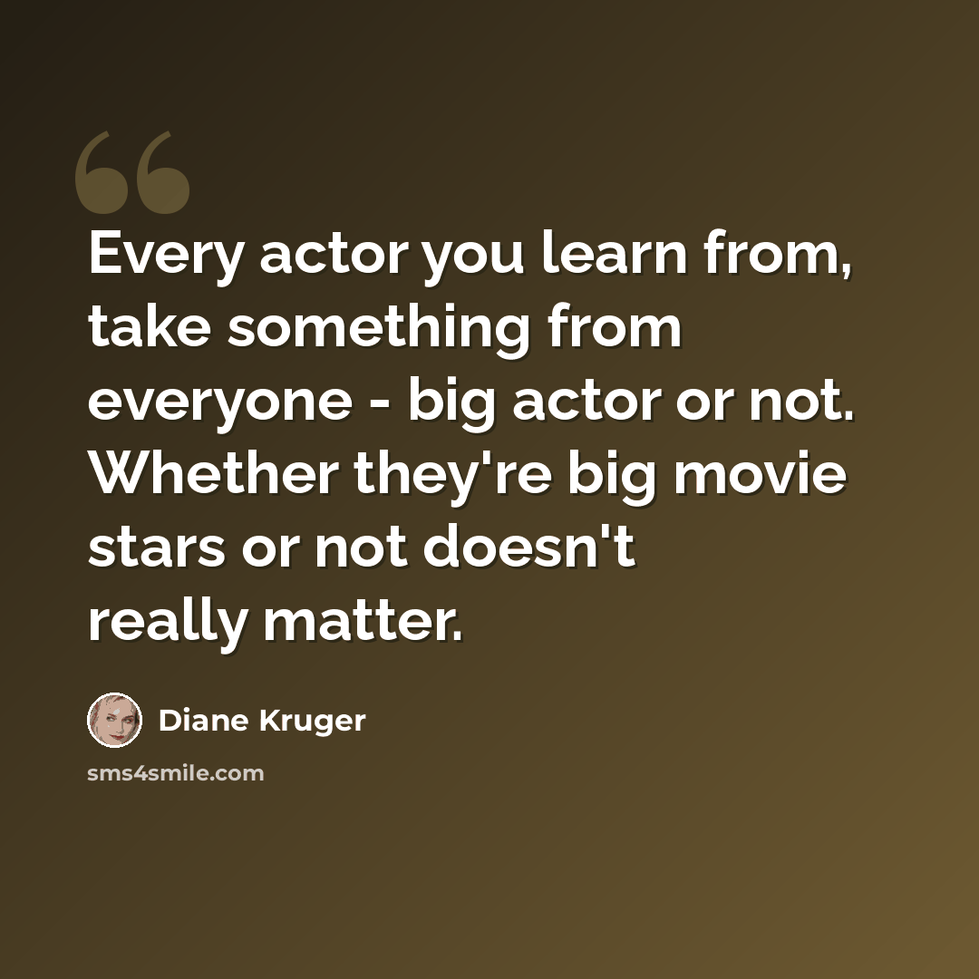 “Every actor you learn from, take something from everyone - big actor or not. Whether they're big movie stars or not doesn't really matter.” quote by Diane Kruger