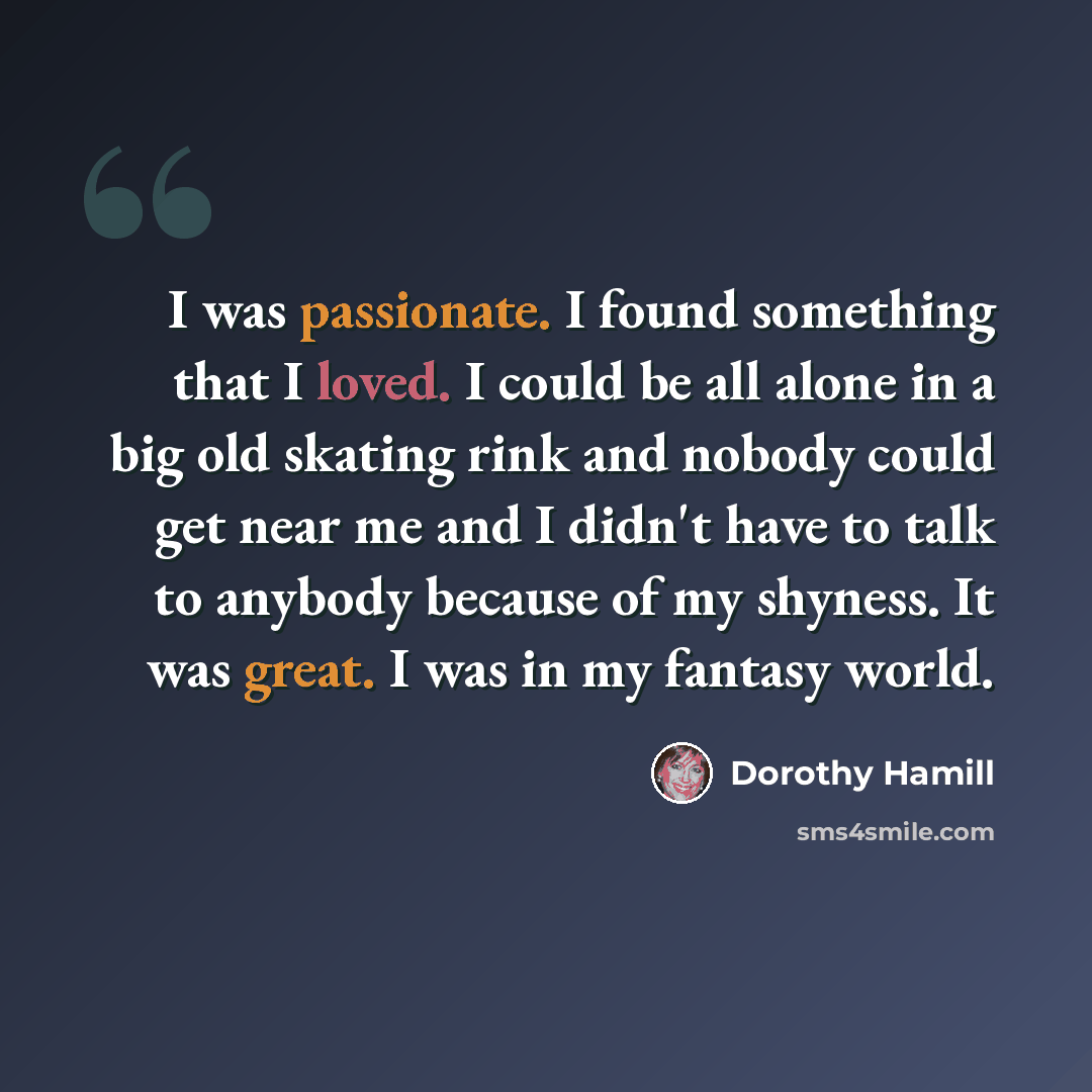 “I was passionate. I found something that I loved. I could be all alone in a big old skating rink and nobody could get near me and I didn't have to talk to anybody because of my shyness. It was great. I was in my fantasy world.” quote by Dorothy Hamill