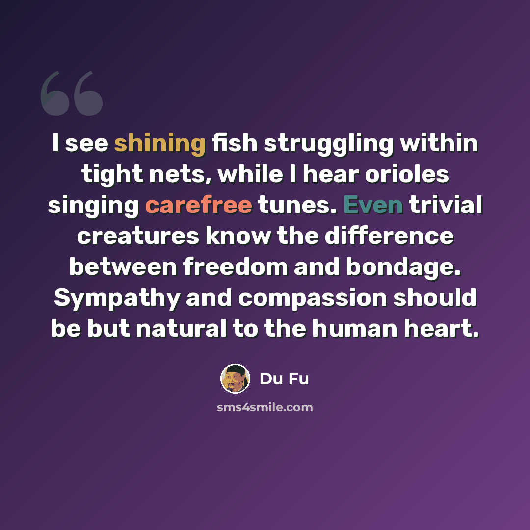 “I see shining fish struggling within tight nets, while I hear orioles singing carefree tunes. Even trivial creatures know the difference between freedom and bondage. Sympathy and compassion should be but natural to the human heart.” quote by Du Fu