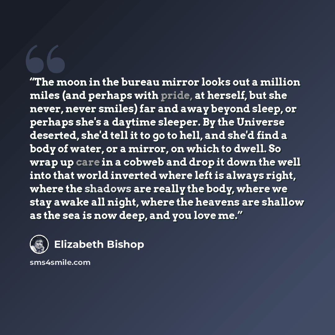 “The moon in the bureau mirror looks out a million miles (and perhaps with pride, at herself, but she never, never smiles) far and away beyond sleep, or perhaps she's a daytime sleeper. By the Universe deserted, she'd tell it to go to hell, and she'd find a body of water, or a mirror, on which to…” quote by Elizabeth Bishop