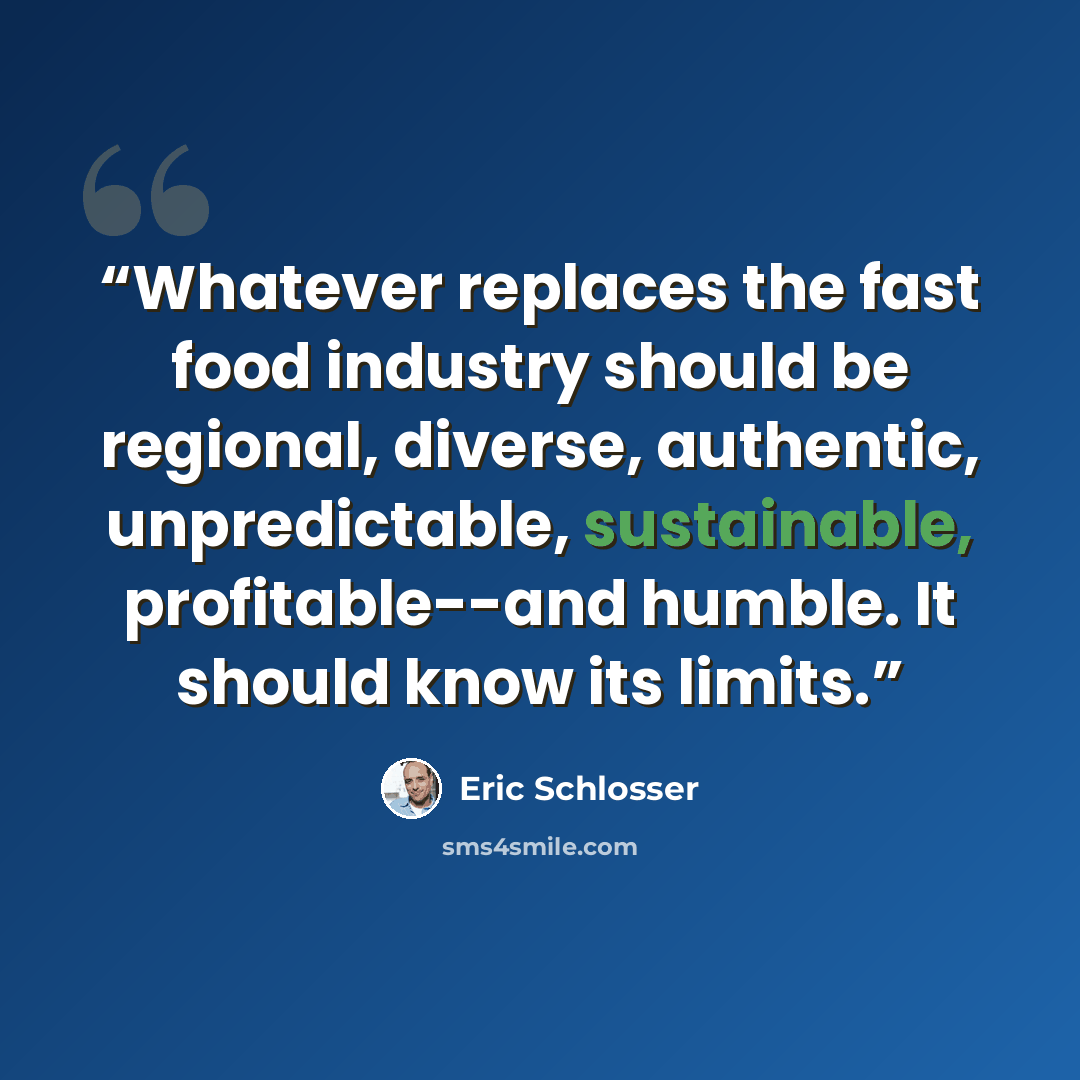 “Whatever replaces the fast food industry should be regional, diverse, authentic, unpredictable, sustainable, profitable--and humble. It should know its limits.” quote by Eric Schlosser