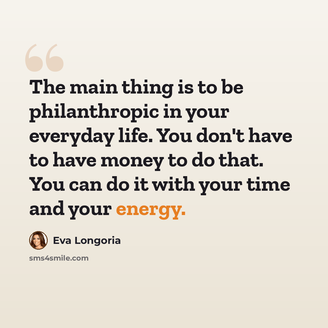 “The main thing is to be philanthropic in your everyday life. You don't have to have money to do that. You can do it with your time and your energy.” quote by Eva Longoria