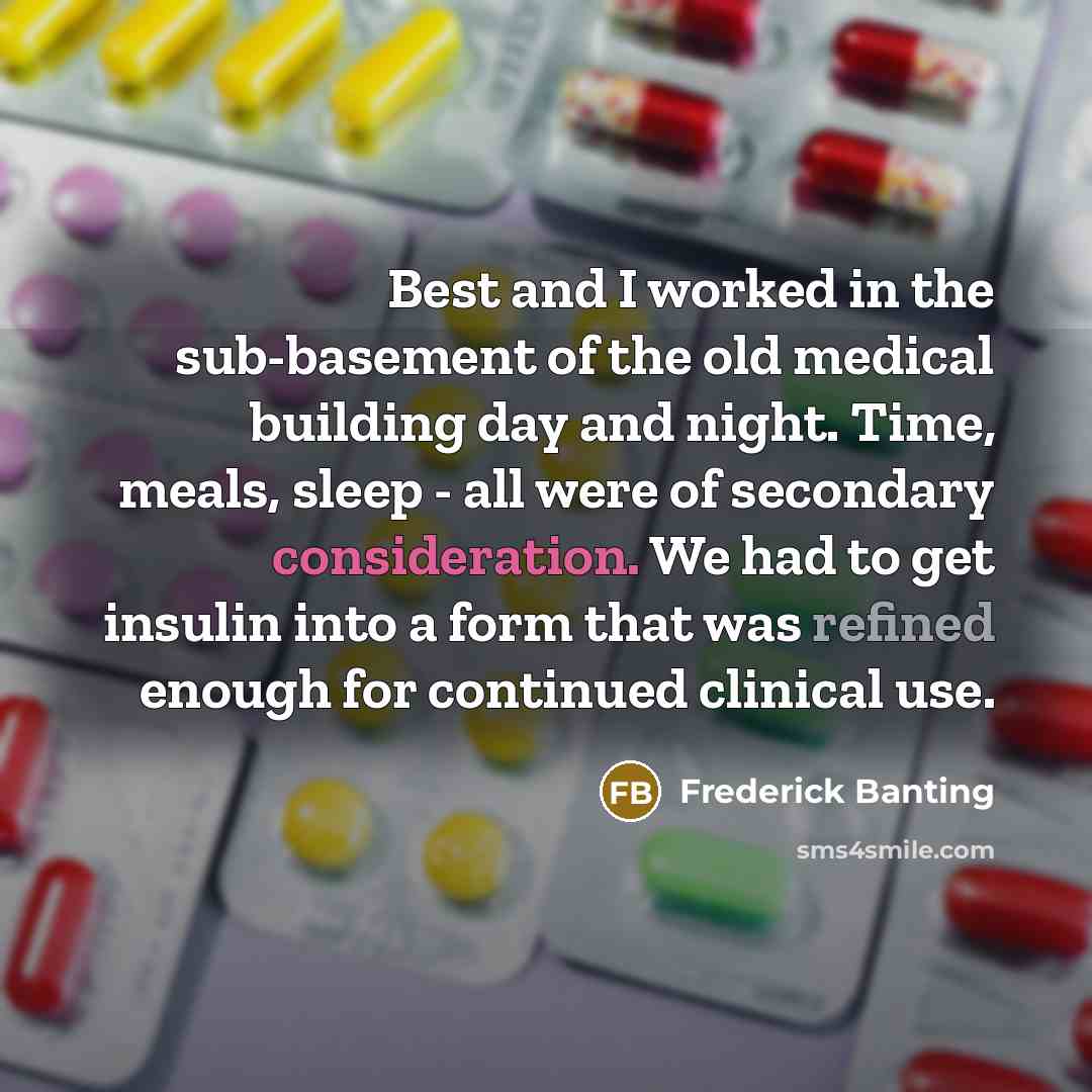 “Best and I worked in the sub-basement of the old medical building day and night. Time, meals, sleep - all were of secondary consideration. We had to get insulin into a form that was refined enough for continued clinical use.” quote by Frederick Banting