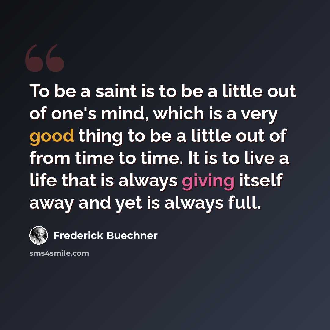 “To be a saint is to be a little out of one's mind, which is a very good thing to be a little out of from time to time. It is to live a life that is always giving itself away and yet is always full.” quote by Frederick Buechner