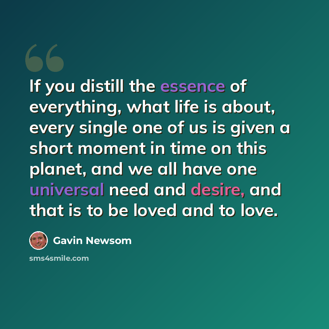 “If you distill the essence of everything, what life is about, every single one of us is given a short moment in time on this planet, and we all have one universal need and desire, and that is to be loved and to love.” quote by Gavin Newsom