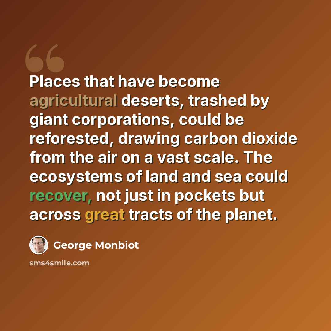 “Places that have become agricultural deserts, trashed by giant corporations, could be reforested, drawing carbon dioxide from the air on a vast scale. The ecosystems of land and sea could recover, not just in pockets but across great tracts of the planet.” quote by George Monbiot