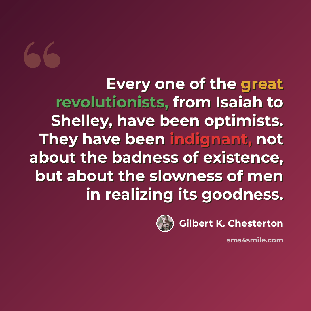 “Every one of the great revolutionists, from Isaiah to Shelley, have been optimists. They have been indignant, not about the badness of existence, but about the slowness of men in realizing its goodness.” quote by Gilbert K. Chesterton