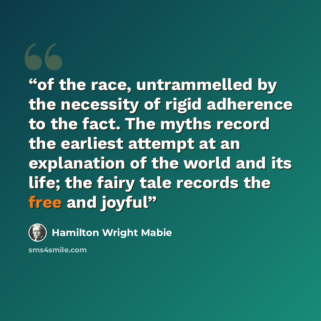 “of the race, untrammelled by the necessity of rigid adherence to the fact. The myths record the earliest attempt at an explanation of the world and its life; the fairy tale records the free and joyful” quote by Hamilton Wright Mabie