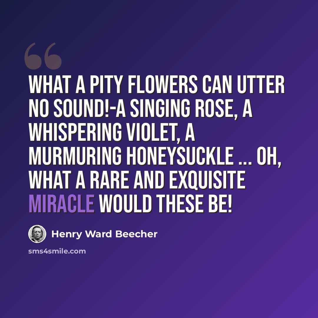 “What a pity flowers can utter no sound!-A singing rose, a whispering violet, a murmuring honeysuckle ... oh, what a rare and exquisite miracle would these be!” quote by Henry Ward Beecher
