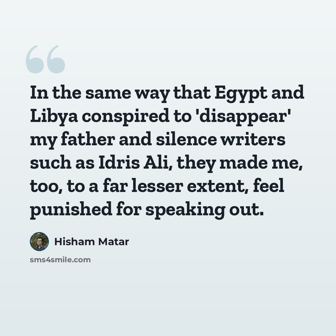 “In the same way that Egypt and Libya conspired to 'disappear' my father and silence writers such as Idris Ali, they made me, too, to a far lesser extent, feel punished for speaking out.” quote by Hisham Matar