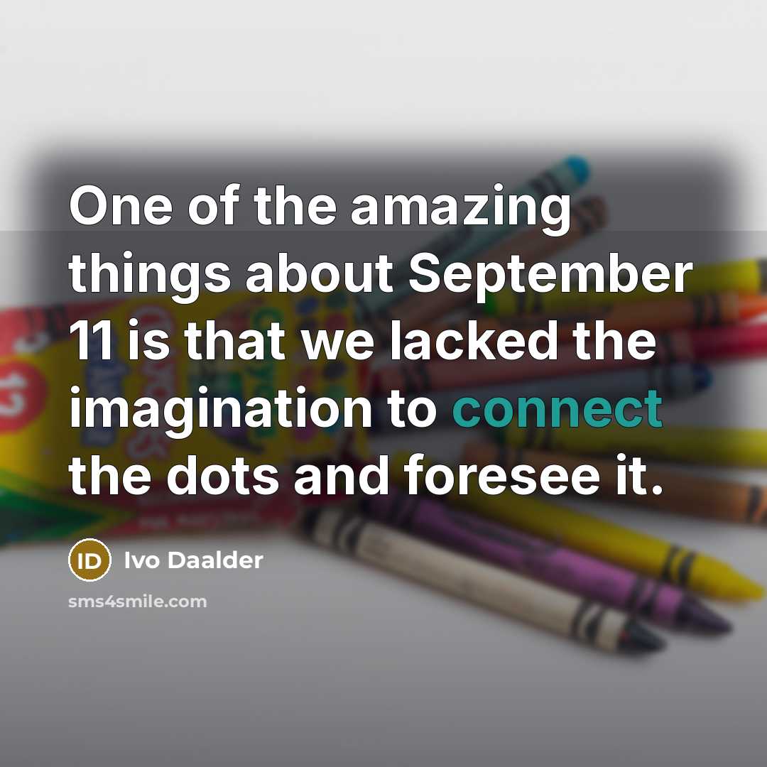 “One of the amazing things about September 11 is that we lacked the imagination to connect the dots and foresee it.” quote by Ivo Daalder