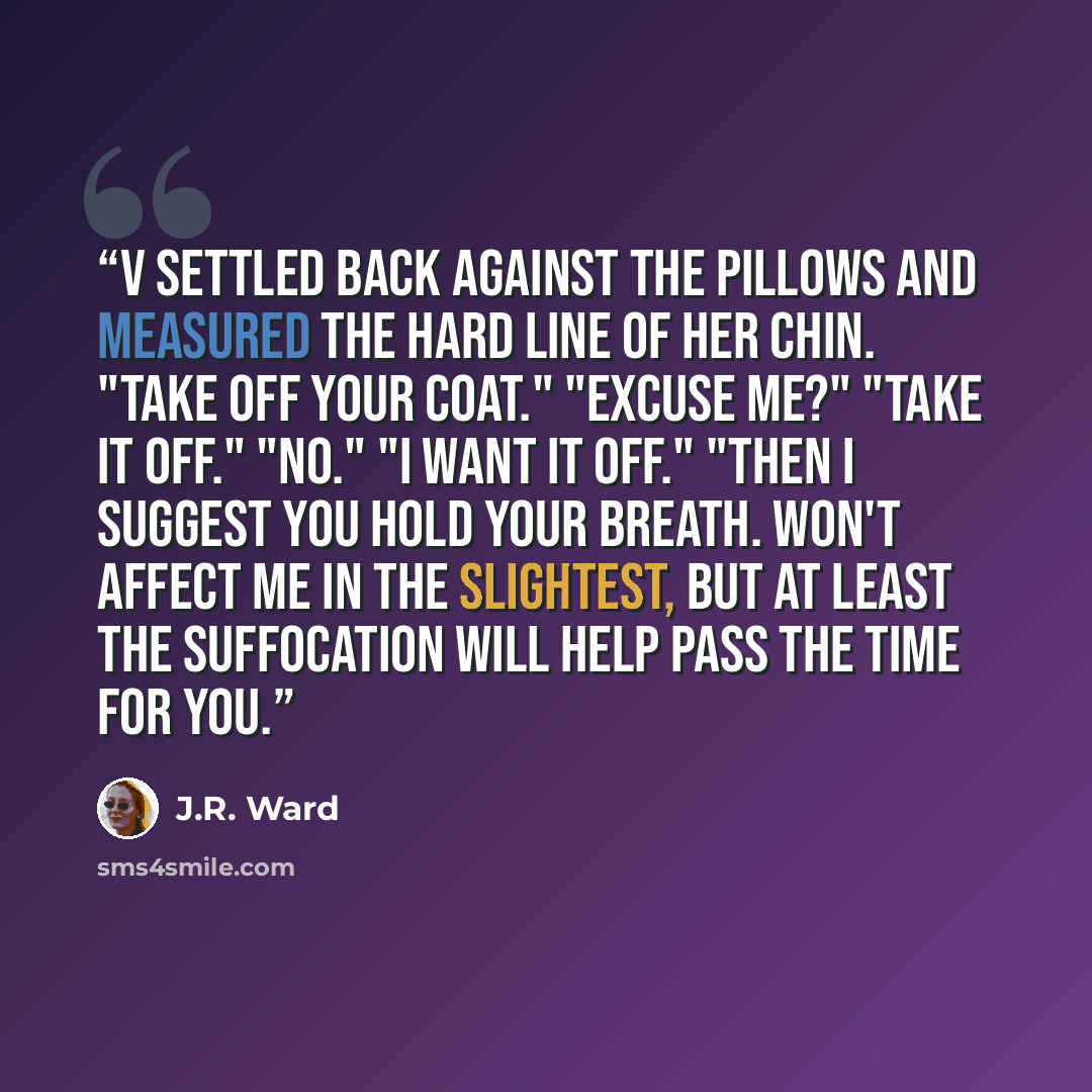 “V settled back against the pillows and measured the hard line of her chin. "Take off your coat." "Excuse me?" "Take it off." "No." "I want it off." "Then I suggest you hold your breath. Won't affect me in the slightest, but at least the suffocation will help pass the time for you.” quote by J.R. Ward