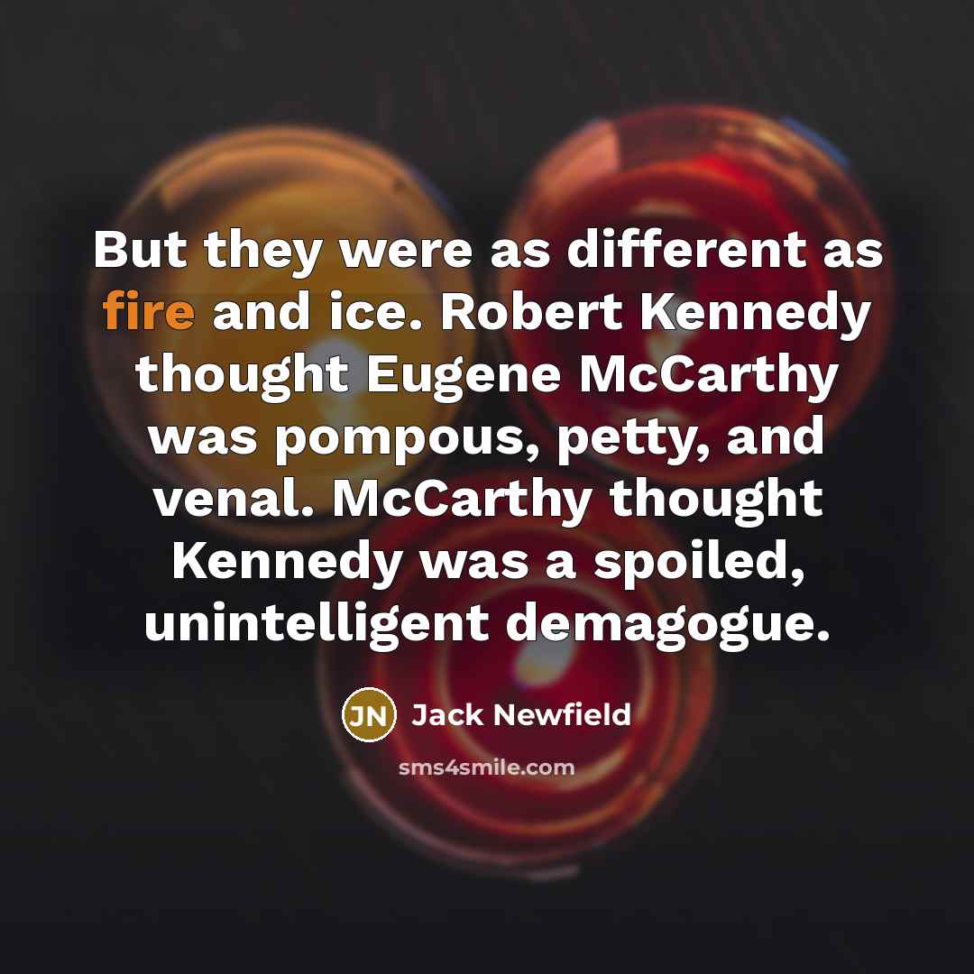 “But they were as different as fire and ice. Robert Kennedy thought Eugene McCarthy was pompous, petty, and venal. McCarthy thought Kennedy was a spoiled, unintelligent demagogue.” quote by Jack Newfield