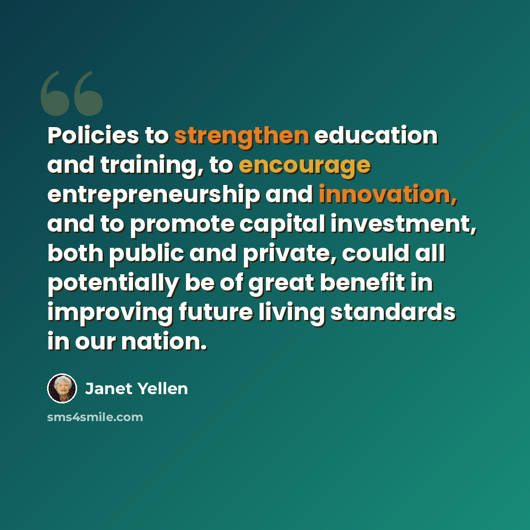 “Policies to strengthen education and training, to encourage entrepreneurship and innovation, and to promote capital investment, both public and private, could all potentially be of great benefit in improving future living standards in our nation.” quote by Janet Yellen