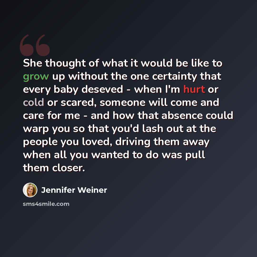 “She thought of what it would be like to grow up without the one certainty that every baby deseved - when I'm hurt or cold or scared, someone will come and care for me - and how that absence could warp you so that you'd lash out at the people you loved, driving them away when all you wanted to do…” quote by Jennifer Weiner