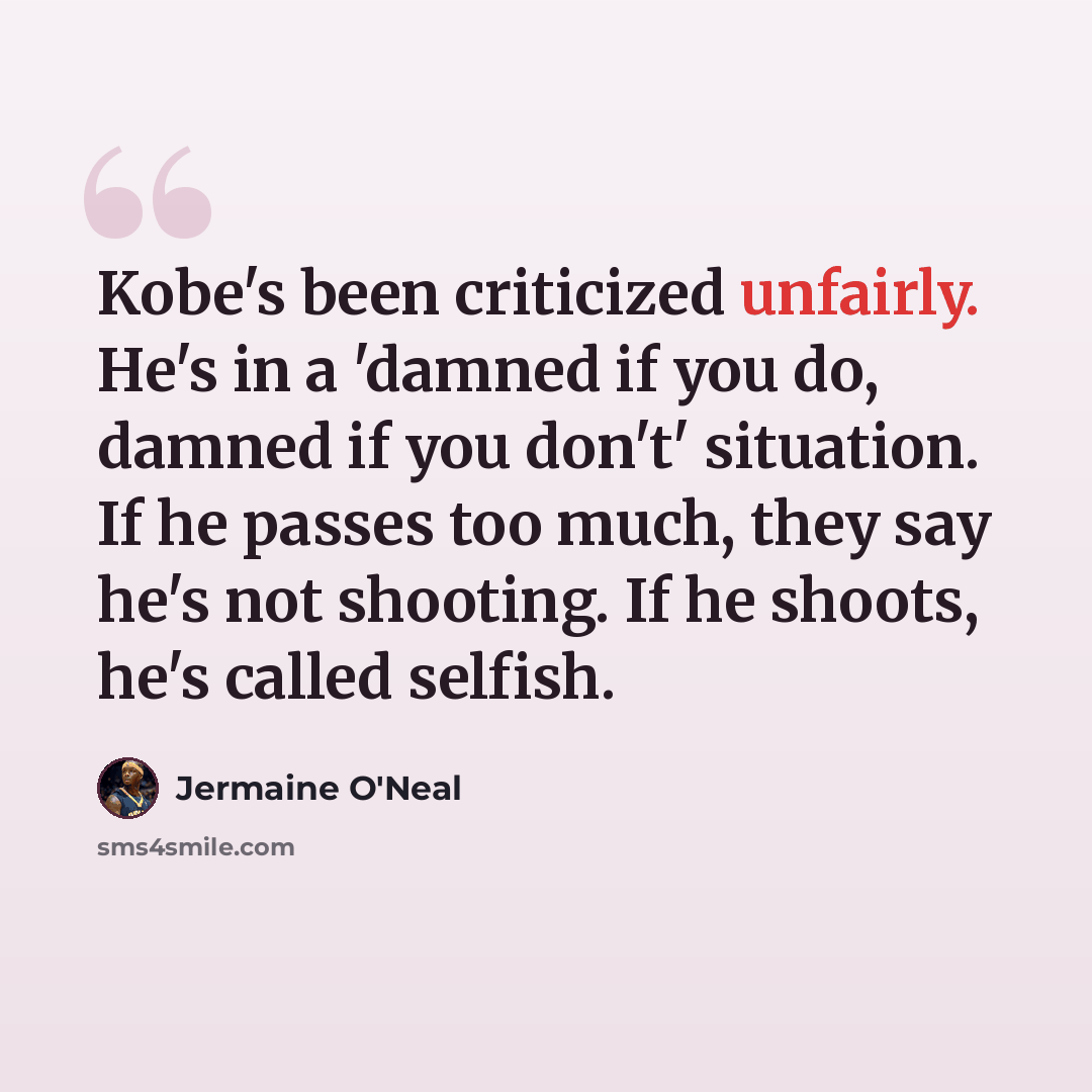 “Kobe's been criticized unfairly. He's in a 'damned if you do, damned if you don't' situation. If he passes too much, they say he's not shooting. If he shoots, he's called selfish.” quote by Jermaine O'Neal