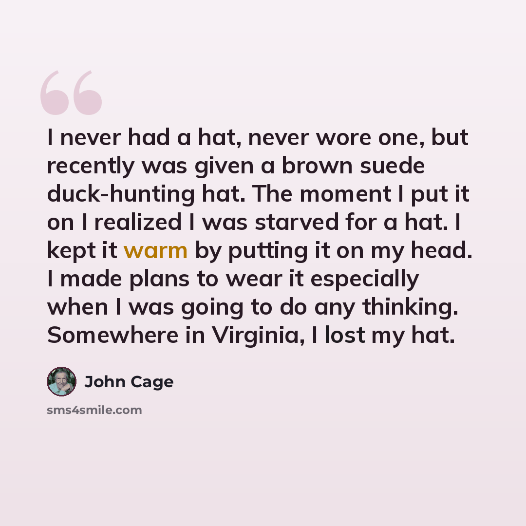 “I never had a hat, never wore one, but recently was given a brown suede duck-hunting hat. The moment I put it on I realized I was starved for a hat. I kept it warm by putting it on my head. I made plans to wear it especially when I was going to do any thinking. Somewhere in Virginia, I lost my hat.” quote by John Cage