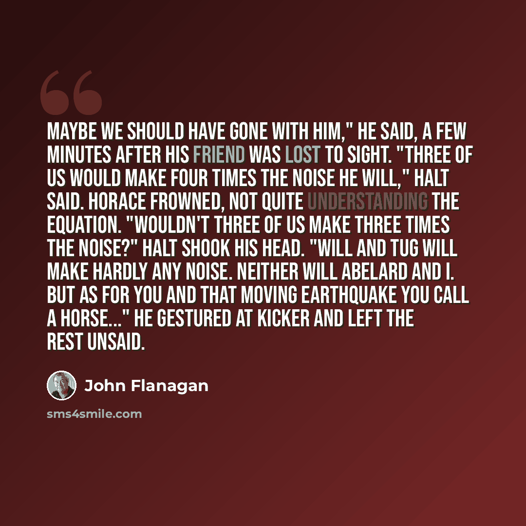 “Maybe we should have gone with him," he said, a few minutes after his friend was lost to sight. "Three of us would make four times the noise he will," Halt said. Horace frowned, not quite understanding the equation. "Wouldn't three of us make three times the noise?" Halt shook his head. "Will and…” quote by John Flanagan