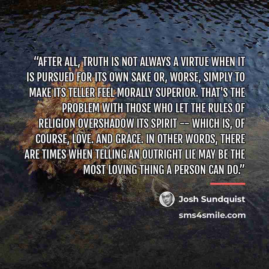 “After all, truth is not always a virtue when it is pursued for its own sake or, worse, simply to make its teller feel morally superior. That's the problem with those who let the rules of religion overshadow its spirit -- which is, of course, love. And grace. In other words, there are times when…” quote by Josh Sundquist