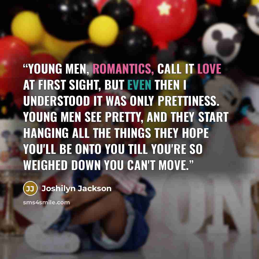 “Young men, romantics, call it love at first sight, but even then I understood it was only prettiness. Young men see pretty, and they start hanging all the things they hope you'll be onto you till you're so weighed down you can't move.” quote by Joshilyn Jackson