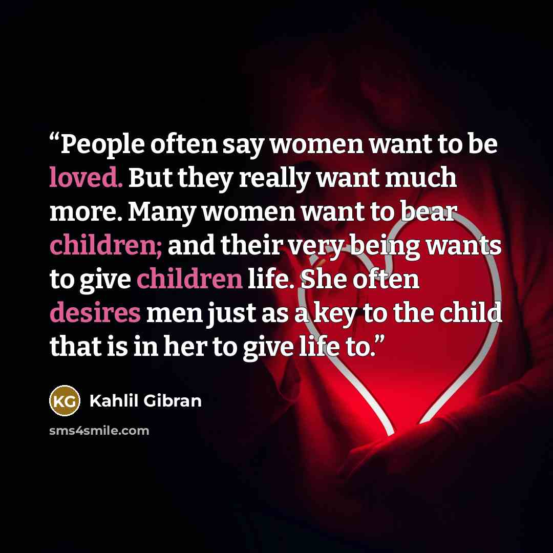 “People often say women want to be loved. But they really want much more. Many women want to bear children; and their very being wants to give children life. She often desires men just as a key to the child that is in her to give life to.” quote by Kahlil Gibran