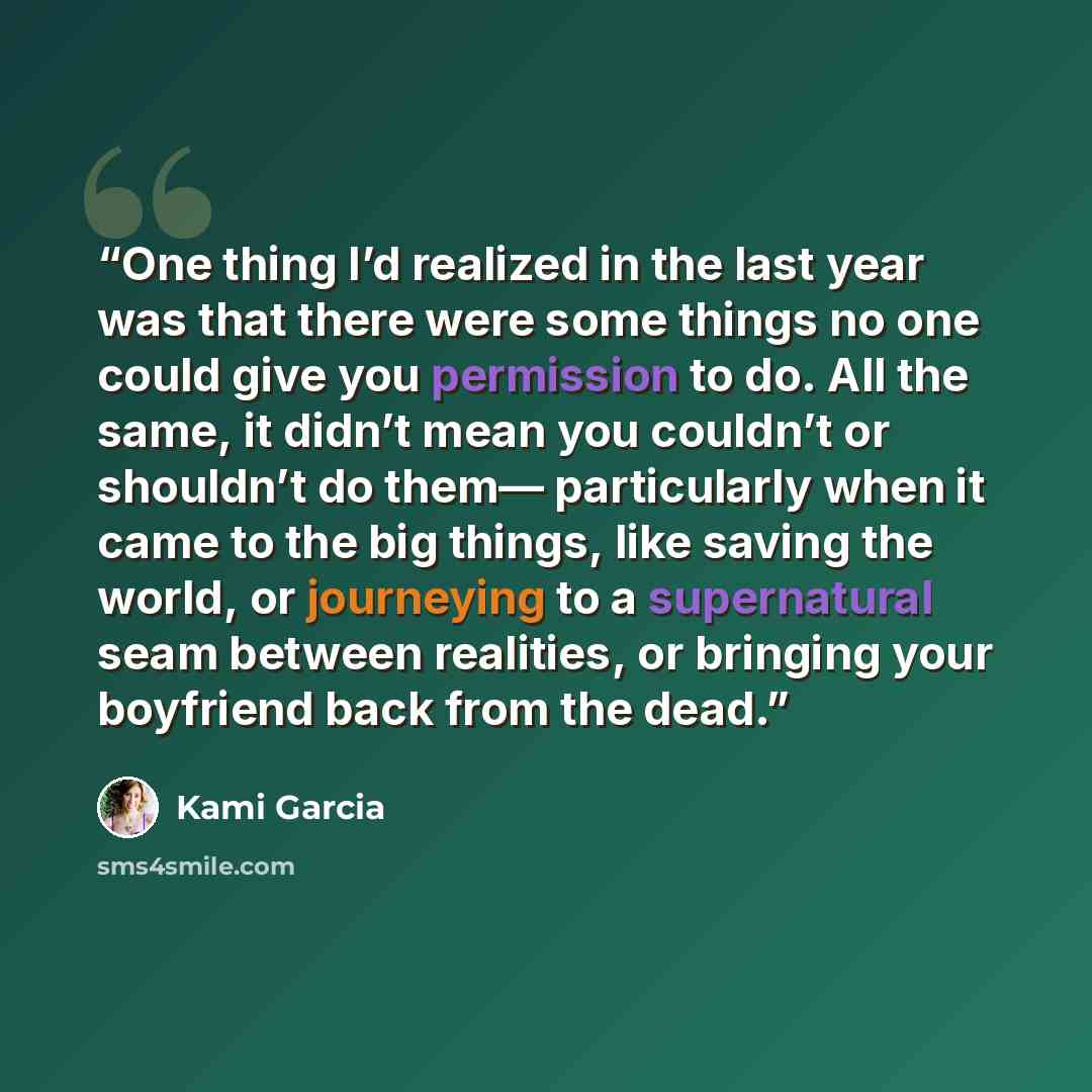 “One thing I’d realized in the last year was that there were some things no one could give you permission to do. All the same, it didn’t mean you couldn’t or shouldn’t do them— particularly when it came to the big things, like saving the world, or journeying to a supernatural seam between…” quote by Kami Garcia
