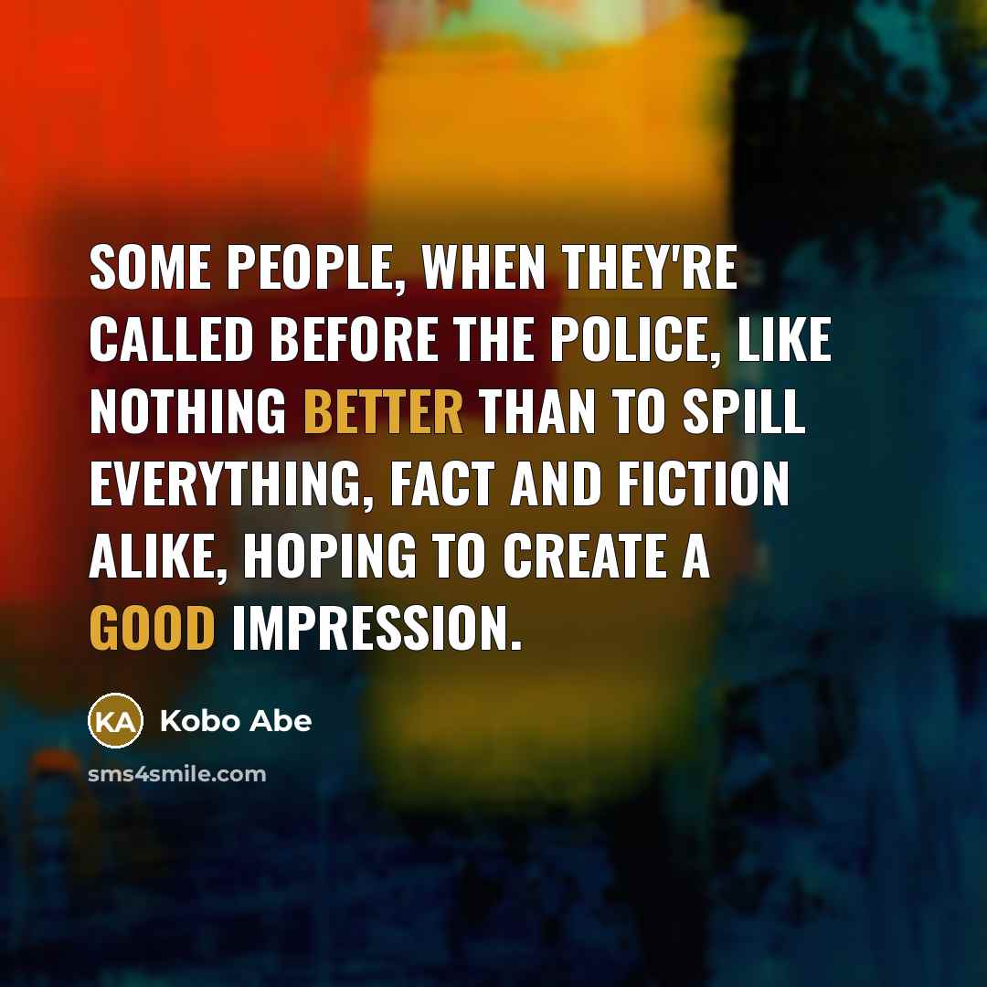 “Some people, when they're called before the police, like nothing better than to spill everything, fact and fiction alike, hoping to create a good impression.” quote by Kobo Abe