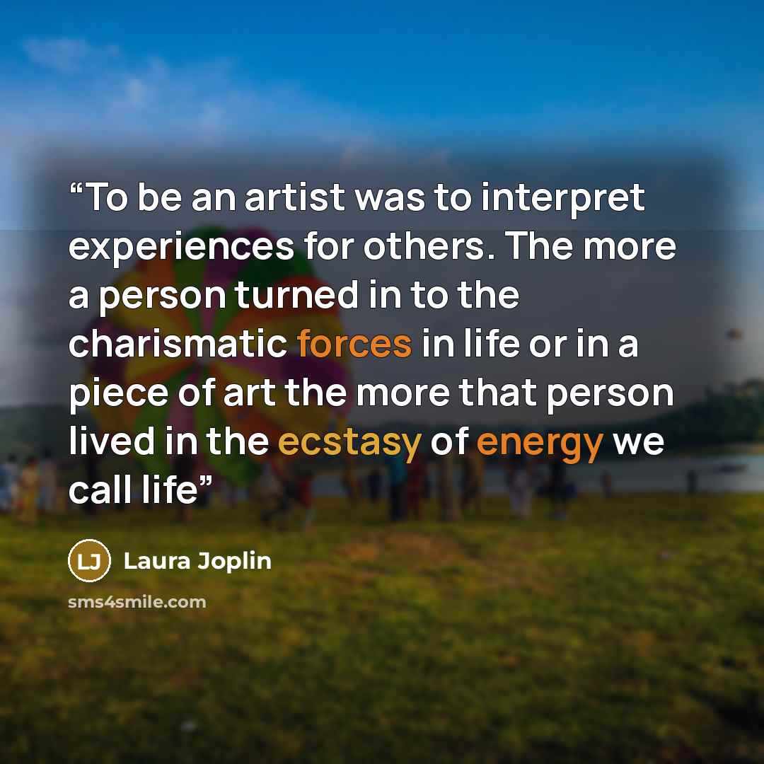 “To be an artist was to interpret experiences for others. The more a person turned in to the charismatic forces in life or in a piece of art the more that person lived in the ecstasy of energy we call life” quote by Laura Joplin