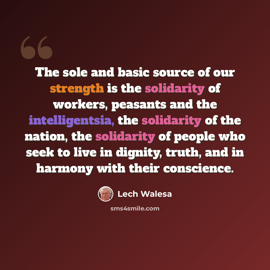 “The sole and basic source of our strength is the solidarity of workers, peasants and the intelligentsia, the solidarity of the nation, the solidarity of people who seek to live in dignity, truth, and in harmony with their conscience.” quote by Lech Walesa