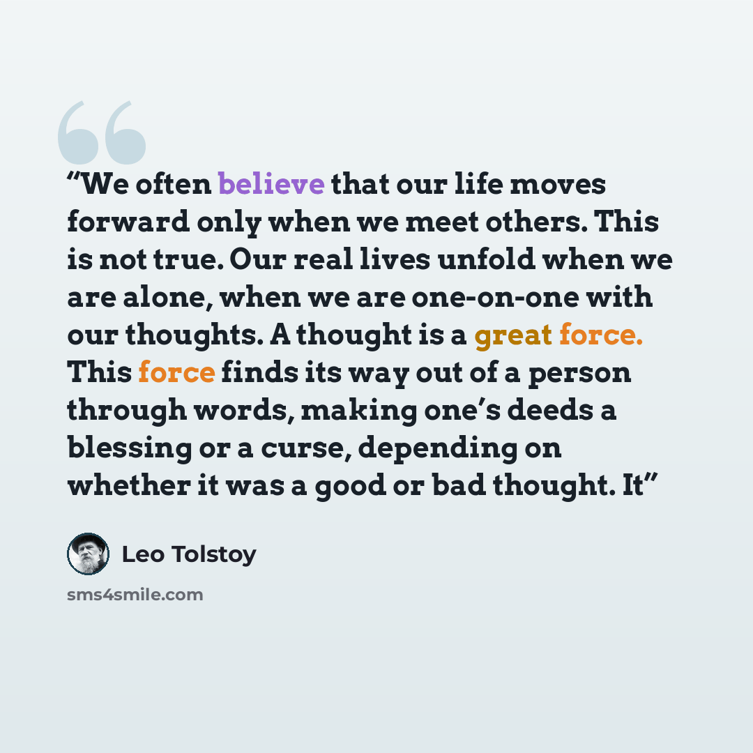 “We often believe that our life moves forward only when we meet others. This is not true. Our real lives unfold when we are alone, when we are one-on-one with our thoughts. A thought is a great force. This force finds its way out of a person through words, making one’s deeds a blessing or a curse…” quote by Leo Tolstoy