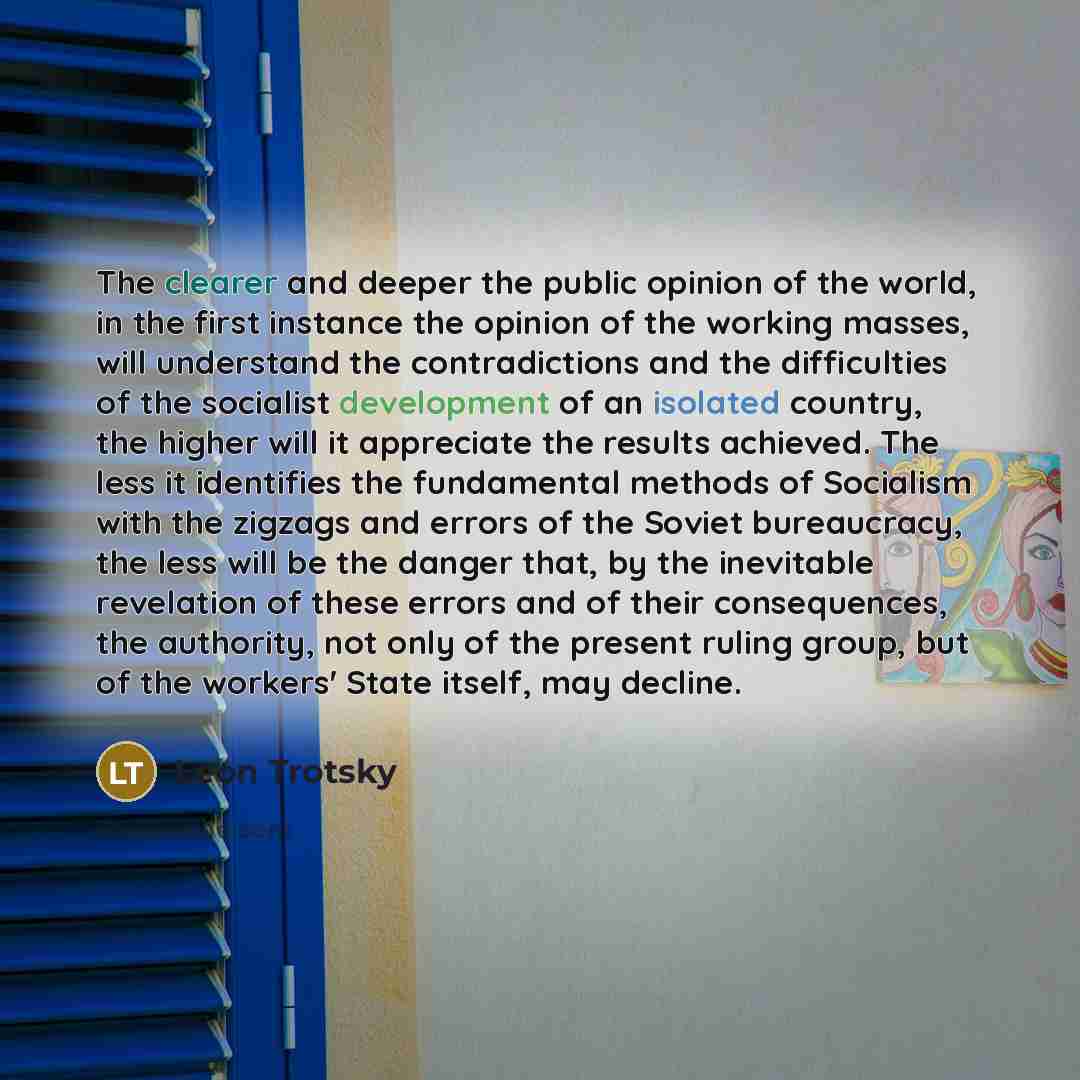 “The clearer and deeper the public opinion of the world, in the first instance the opinion of the working masses, will understand the contradictions and the difficulties of the socialist development of an isolated country, the higher will it appreciate the results achieved. The less it identifies…” quote by Leon Trotsky