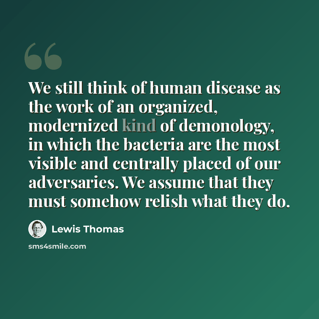 “We still think of human disease as the work of an organized, modernized kind of demonology, in which the bacteria are the most visible and centrally placed of our adversaries. We assume that they must somehow relish what they do.” quote by Lewis Thomas