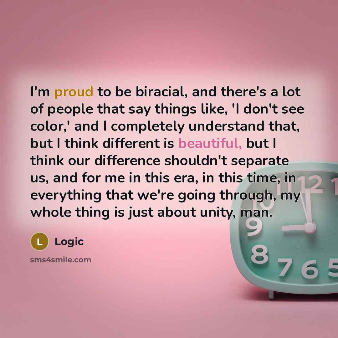 “I'm proud to be biracial, and there's a lot of people that say things like, 'I don't see color,' and I completely understand that, but I think different is beautiful, but I think our difference shouldn't separate us, and for me in this era, in this time, in everything that we're going through, my…” quote by Logic