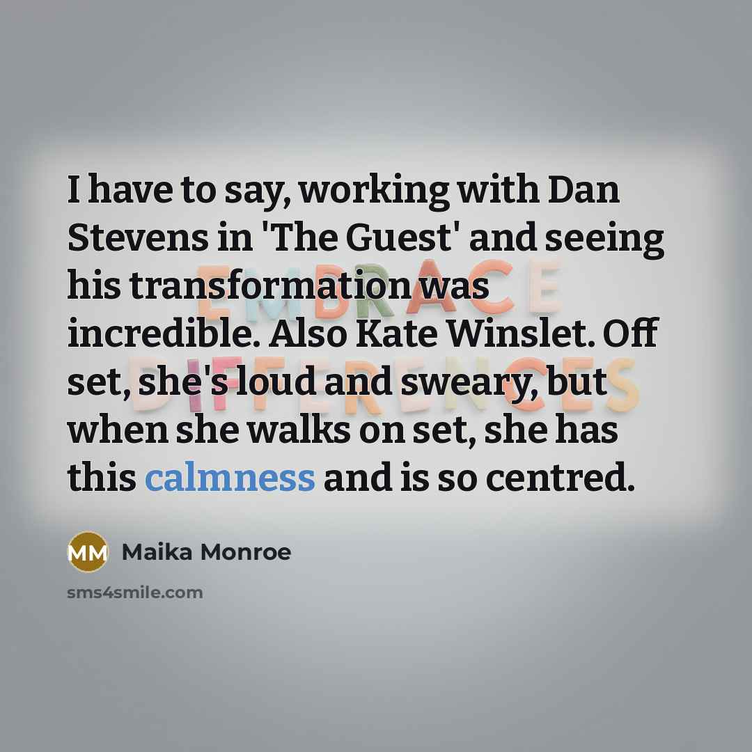 “I have to say, working with Dan Stevens in 'The Guest' and seeing his transformation was incredible. Also Kate Winslet. Off set, she's loud and sweary, but when she walks on set, she has this calmness and is so centred.” quote by Maika Monroe