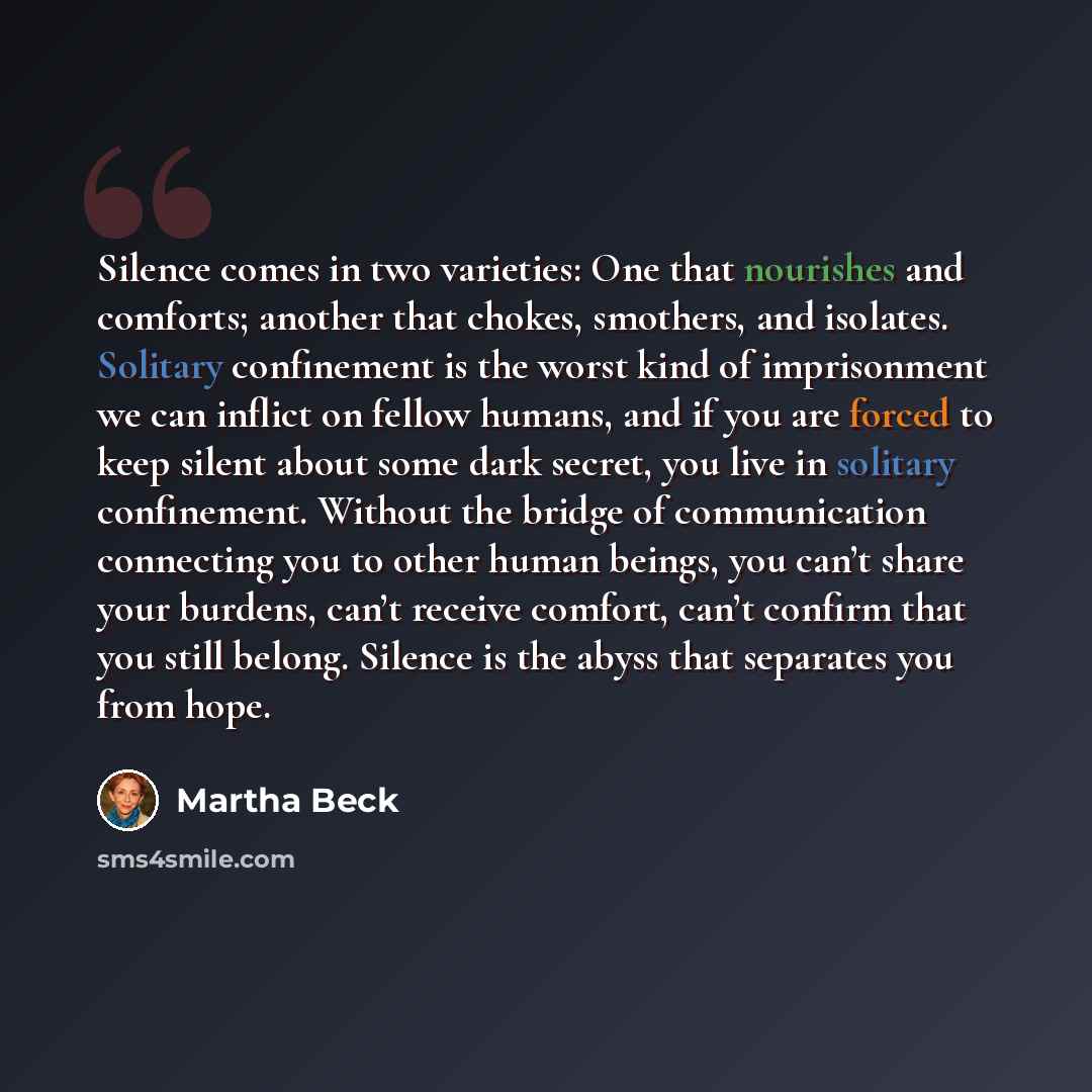 “Silence comes in two varieties: One that nourishes and comforts; another that chokes, smothers, and isolates. Solitary confinement is the worst kind of imprisonment we can inflict on fellow humans, and if you are forced to keep silent about some dark secret, you live in solitary confinement…” quote by Martha Beck