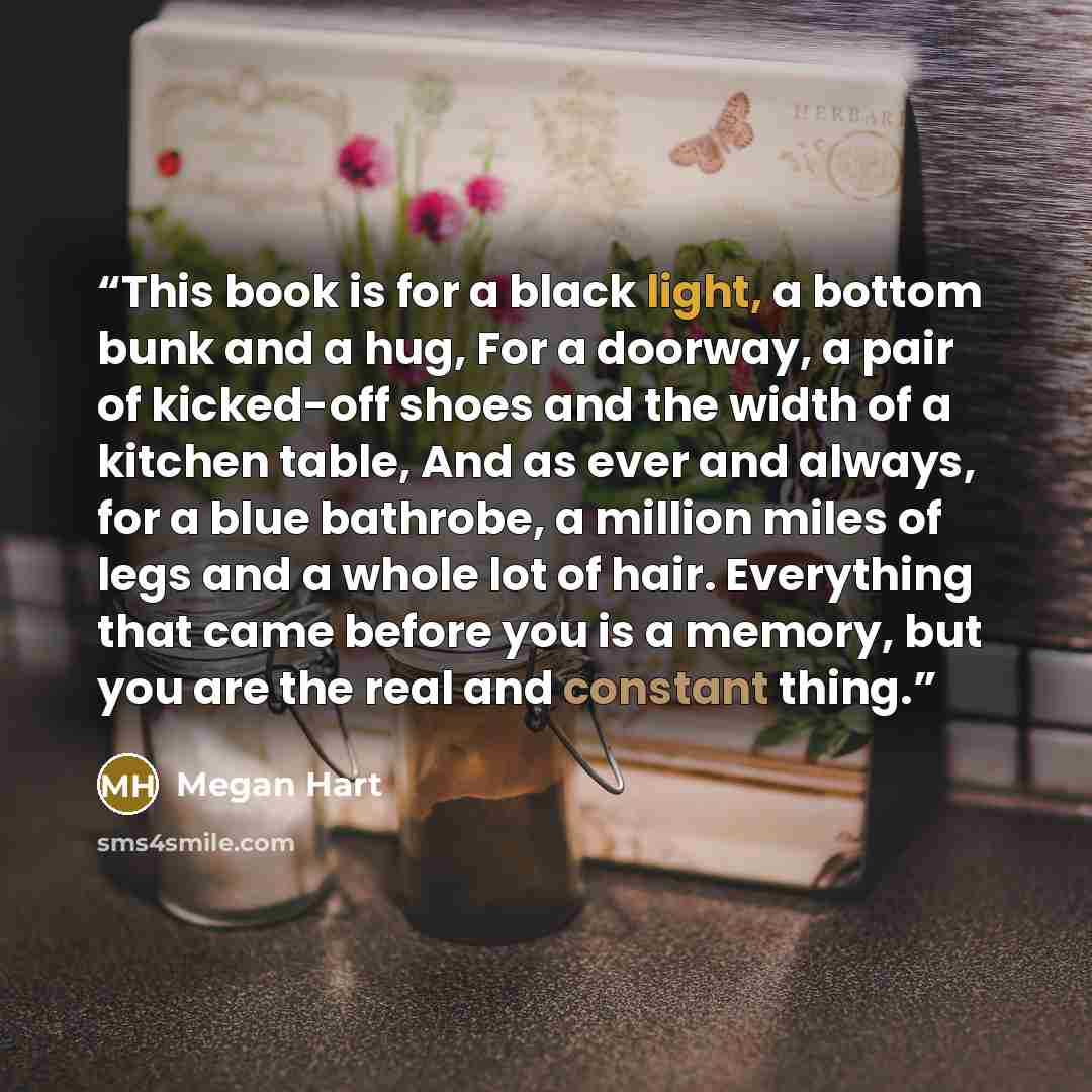 “This book is for a black light, a bottom bunk and a hug, For a doorway, a pair of kicked-off shoes and the width of a kitchen table, And as ever and always, for a blue bathrobe, a million miles of legs and a whole lot of hair. Everything that came before you is a memory, but you are the real and…” quote by Megan Hart