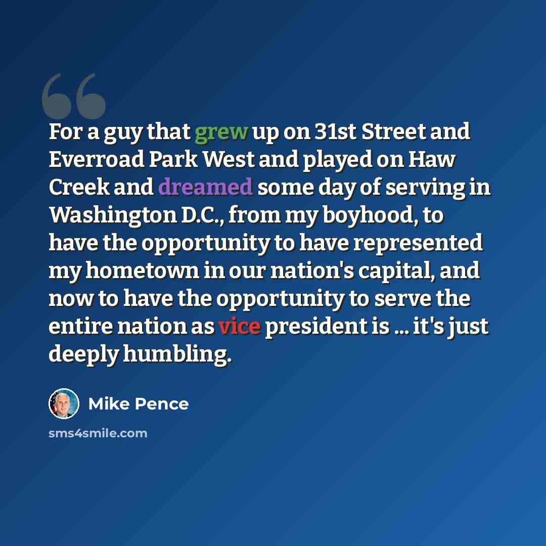 “For a guy that grew up on 31st Street and Everroad Park West and played on Haw Creek and dreamed some day of serving in Washington D.C., from my boyhood, to have the opportunity to have represented my hometown in our nation's capital, and now to have the opportunity to serve the entire nation as…” quote by Mike Pence