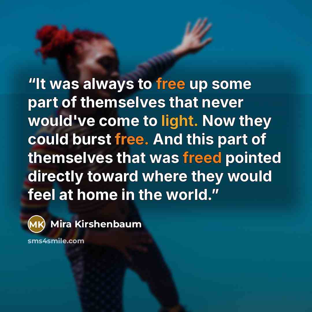 “It was always to free up some part of themselves that never would've come to light. Now they could burst free. And this part of themselves that was freed pointed directly toward where they would feel at home in the world.” quote by Mira Kirshenbaum