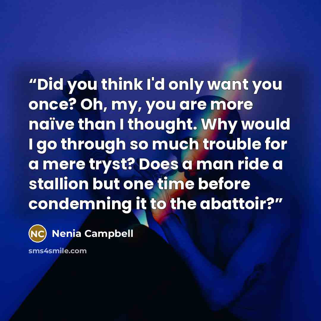 “Did you think I'd only want you once? Oh, my, you are more naïve than I thought. Why would I go through so much trouble for a mere tryst? Does a man ride a stallion but one time before condemning it to the abattoir?” quote by Nenia Campbell