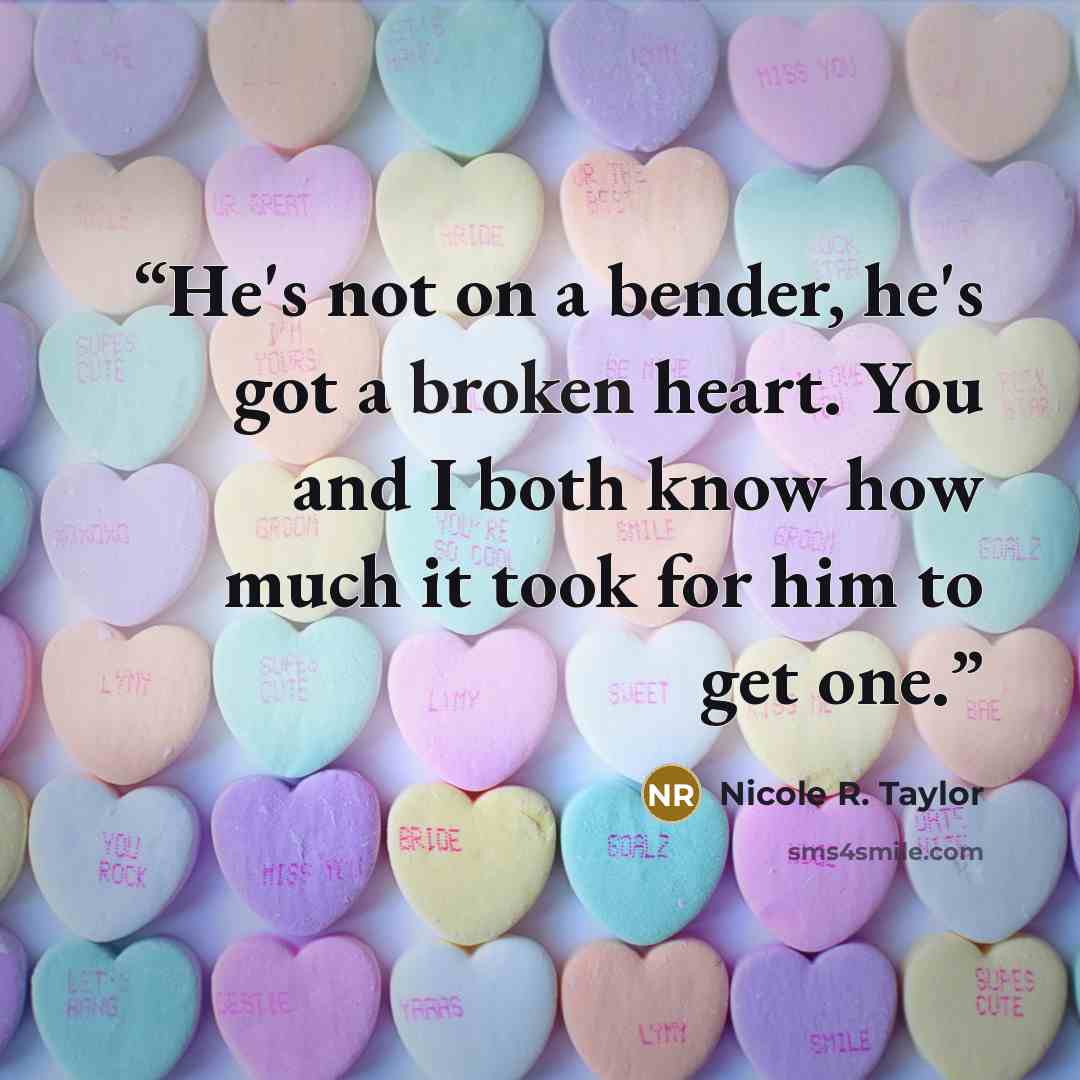 “He's not on a bender, he's got a broken heart. You and I both know how much it took for him to get one.” quote by Nicole R. Taylor