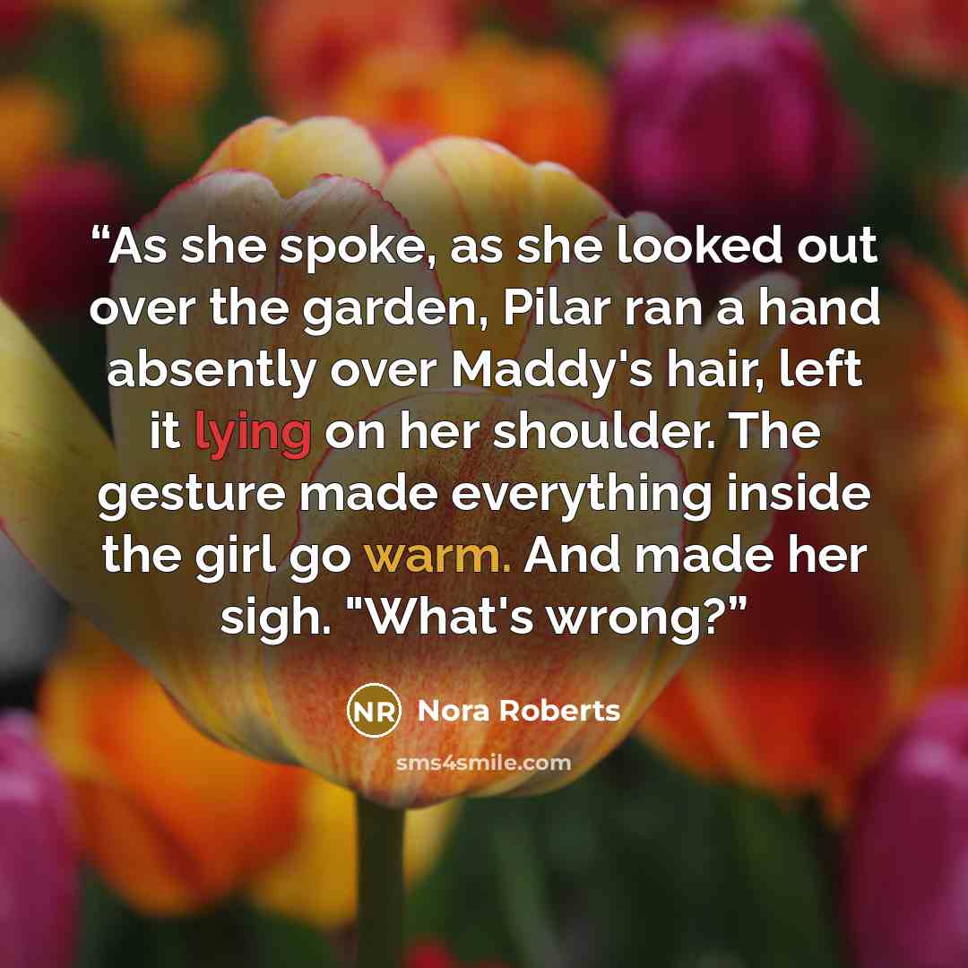 “As she spoke, as she looked out over the garden, Pilar ran a hand absently over Maddy's hair, left it lying on her shoulder. The gesture made everything inside the girl go warm. And made her sigh. "What's wrong?” quote by Nora Roberts